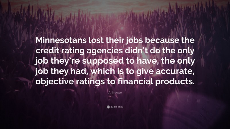 Al Franken Quote: “Minnesotans lost their jobs because the credit rating agencies didn’t do the only job they’re supposed to have, the only job they had, which is to give accurate, objective ratings to financial products.”