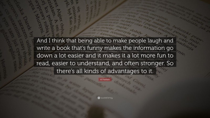 Al Franken Quote: “And I think that being able to make people laugh and write a book that’s funny makes the information go down a lot easier and it makes it a lot more fun to read, easier to understand, and often stronger. So there’s all kinds of advantages to it.”
