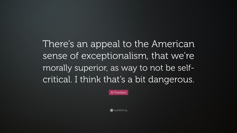 Al Franken Quote: “There’s an appeal to the American sense of exceptionalism, that we’re morally superior, as way to not be self-critical. I think that’s a bit dangerous.”