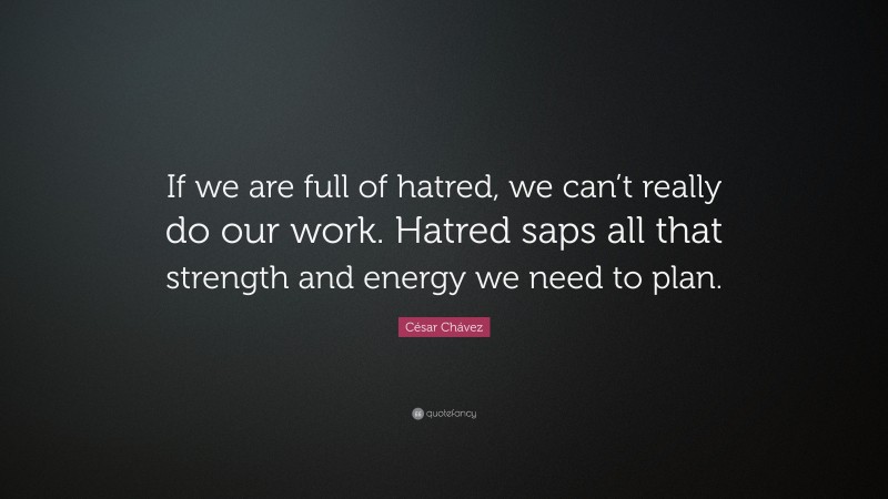 César Chávez Quote: “If we are full of hatred, we can’t really do our work. Hatred saps all that strength and energy we need to plan.”