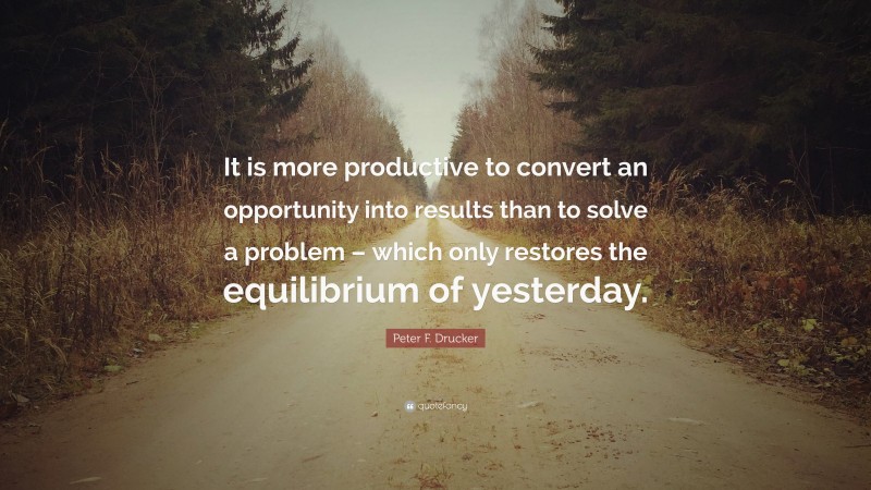 Peter F. Drucker Quote: “It is more productive to convert an opportunity into results than to solve a problem – which only restores the equilibrium of yesterday.”