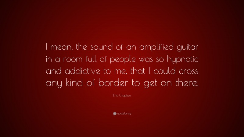 Eric Clapton Quote: “I mean, the sound of an amplified guitar in a room full of people was so hypnotic and addictive to me, that I could cross any kind of border to get on there.”