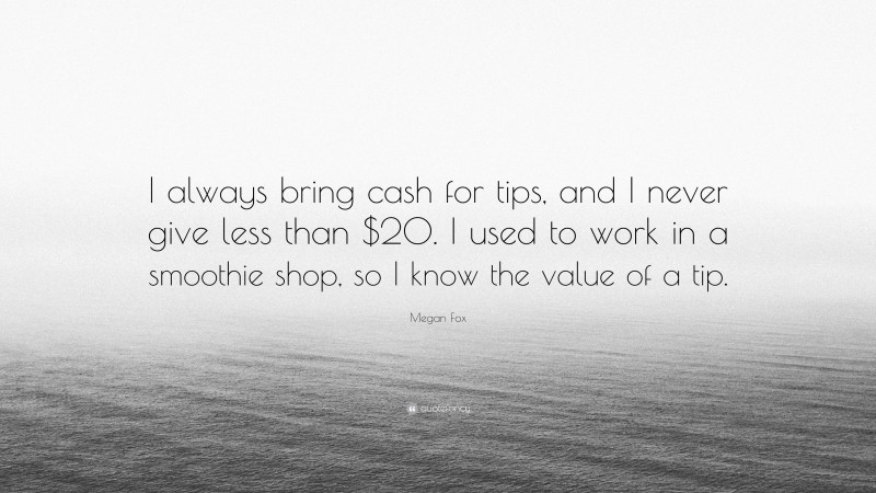 Megan Fox Quote: “I always bring cash for tips, and I never give less than $20. I used to work in a smoothie shop, so I know the value of a tip.”