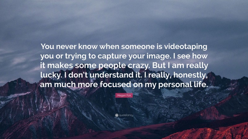 Megan Fox Quote: “You never know when someone is videotaping you or trying to capture your image. I see how it makes some people crazy. But I am really lucky. I don’t understand it. I really, honestly, am much more focused on my personal life.”