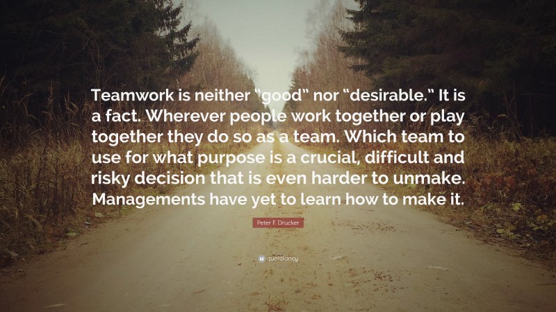 Peter F. Drucker Quote: “Teamwork is neither “good” nor “desirable.” It is a fact. Wherever people work together or play together they do so as a team. Which team to use for what purpose is a crucial, difficult and risky decision that is even harder to unmake. Managements have yet to learn how to make it.”