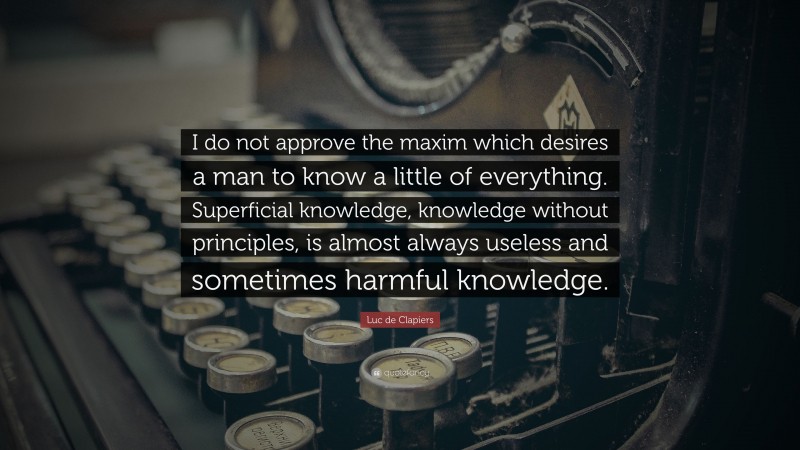 Luc de Clapiers Quote: “I do not approve the maxim which desires a man to know a little of everything. Superficial knowledge, knowledge without principles, is almost always useless and sometimes harmful knowledge.”