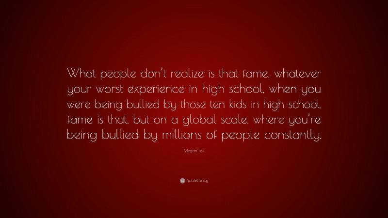 Megan Fox Quote: “What people don’t realize is that fame, whatever your worst experience in high school, when you were being bullied by those ten kids in high school, fame is that, but on a global scale, where you’re being bullied by millions of people constantly.”