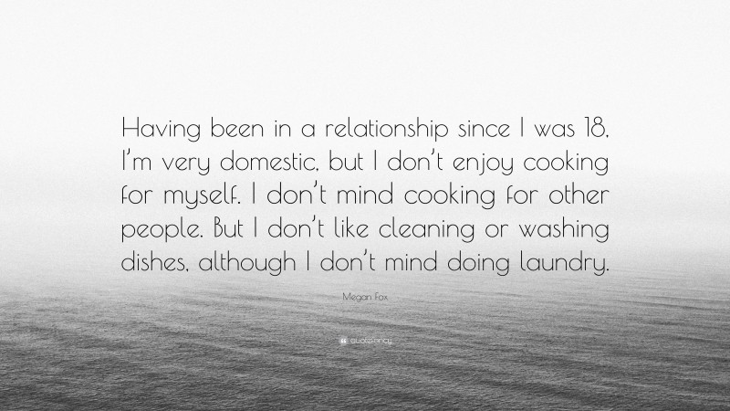 Megan Fox Quote: “Having been in a relationship since I was 18, I’m very domestic, but I don’t enjoy cooking for myself. I don’t mind cooking for other people. But I don’t like cleaning or washing dishes, although I don’t mind doing laundry.”