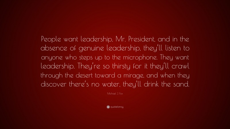 Michael J. Fox Quote: “People want leadership, Mr. President, and in the absence of genuine leadership, they’ll listen to anyone who steps up to the microphone. They want leadership. They’re so thirsty for it they’ll crawl through the desert toward a mirage, and when they discover there’s no water, they’ll drink the sand.”