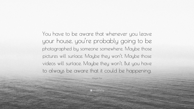 Megan Fox Quote: “You have to be aware that whenever you leave your house, you’re probably going to be photographed by someone somewhere. Maybe those pictures will surface. Maybe they won’t. Maybe those videos will surface. Maybe they won’t. But you have to always be aware that it could be happening.”