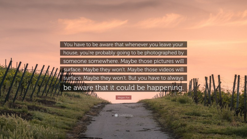 Megan Fox Quote: “You have to be aware that whenever you leave your house, you’re probably going to be photographed by someone somewhere. Maybe those pictures will surface. Maybe they won’t. Maybe those videos will surface. Maybe they won’t. But you have to always be aware that it could be happening.”
