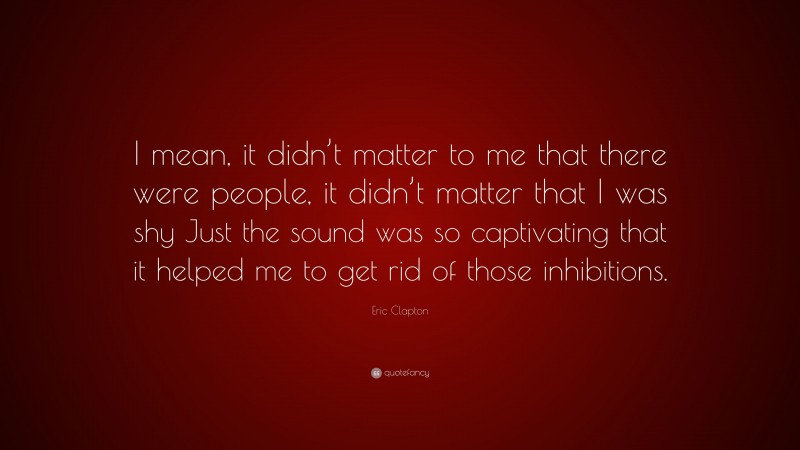 Eric Clapton Quote: “I mean, it didn’t matter to me that there were people, it didn’t matter that I was shy Just the sound was so captivating that it helped me to get rid of those inhibitions.”