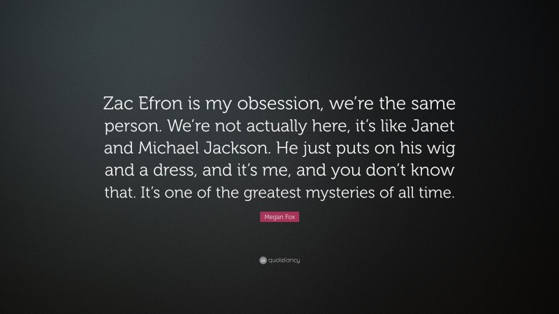 Megan Fox Quote: “Zac Efron is my obsession, we’re the same person. We’re not actually here, it’s like Janet and Michael Jackson. He just puts on his wig and a dress, and it’s me, and you don’t know that. It’s one of the greatest mysteries of all time.”