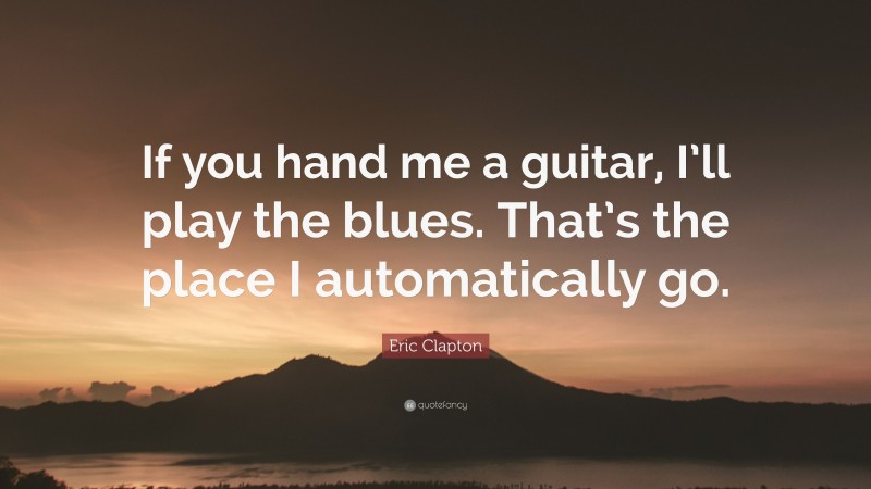 Eric Clapton Quote: “If you hand me a guitar, I’ll play the blues. That’s the place I automatically go.”