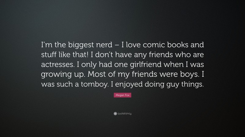 Megan Fox Quote: “I’m the biggest nerd – I love comic books and stuff like that! I don’t have any friends who are actresses. I only had one girlfriend when I was growing up. Most of my friends were boys. I was such a tomboy. I enjoyed doing guy things.”