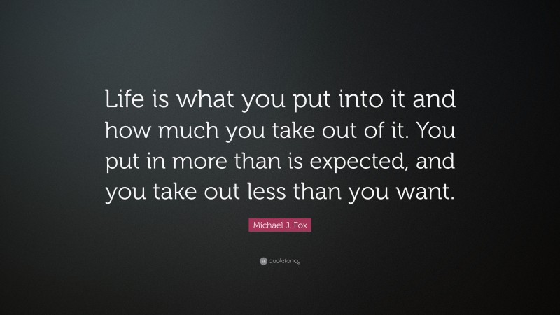 Michael J. Fox Quote: “Life is what you put into it and how much you take out of it. You put in more than is expected, and you take out less than you want.”