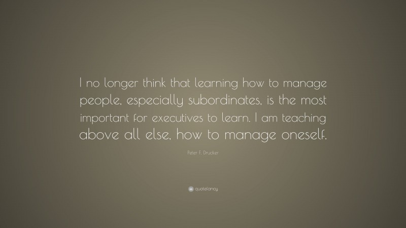 Peter F. Drucker Quote: “I no longer think that learning how to manage people, especially subordinates, is the most important for executives to learn. I am teaching above all else, how to manage oneself.”