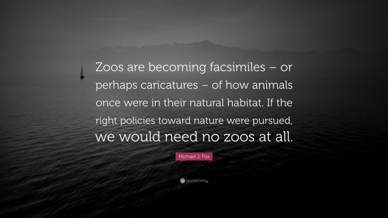 Michael J. Fox Quote: “Zoos are becoming facsimiles – or perhaps caricatures – of how animals once were in their natural habitat. If the right policies toward nature were pursued, we would need no zoos at all.”