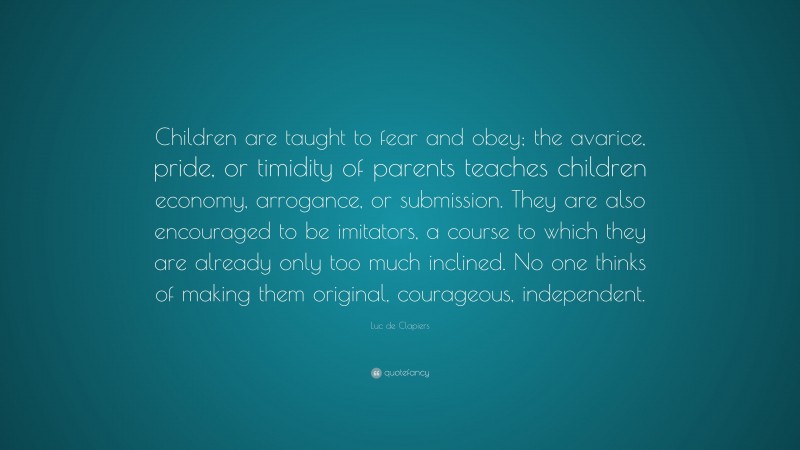 Luc de Clapiers Quote: “Children are taught to fear and obey; the avarice, pride, or timidity of parents teaches children economy, arrogance, or submission. They are also encouraged to be imitators, a course to which they are already only too much inclined. No one thinks of making them original, courageous, independent.”