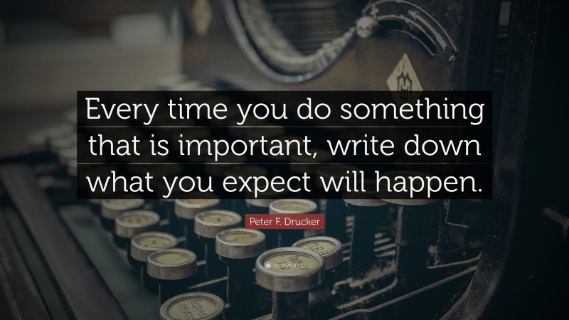 Peter F. Drucker Quote: “Every time you do something that is important, write down what you expect will happen.”