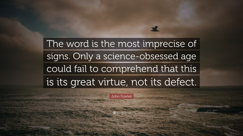 John Fowles Quote: “The word is the most imprecise of signs. Only a science-obsessed age could fail to comprehend that this is its great virtue, not its defect.”