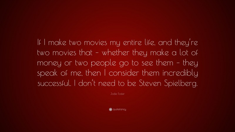 Jodie Foster Quote: “If I make two movies my entire life, and they’re two movies that – whether they make a lot of money or two people go to see them – they speak of me, then I consider them incredibly successful. I don’t need to be Steven Spielberg.”