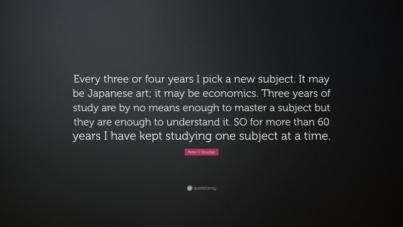 Peter F. Drucker Quote: “Every three or four years I pick a new subject. It may be Japanese art; it may be economics. Three years of study are by no means enough to master a subject but they are enough to understand it. SO for more than 60 years I have kept studying one subject at a time.”