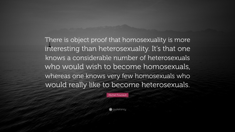 Michel Foucault Quote: “There is object proof that homosexuality is more interesting than heterosexuality. It’s that one knows a considerable number of heterosexuals who would wish to become homosexuals, whereas one knows very few homosexuals who would really like to become heterosexuals.”