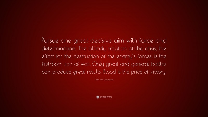 Carl von Clausewitz Quote: “Pursue one great decisive aim with force and determination. The bloody solution of the crisis, the effort for the destruction of the enemy’s forces, is the first-born son of war. Only great and general battles can produce great results. Blood is the price of victory.”