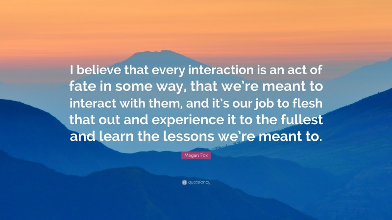 Megan Fox Quote: “I believe that every interaction is an act of fate in some way, that we’re meant to interact with them, and it’s our job to flesh that out and experience it to the fullest and learn the lessons we’re meant to.”