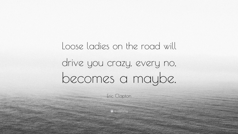 Eric Clapton Quote: “Loose ladies on the road will drive you crazy, every no, becomes a maybe.”