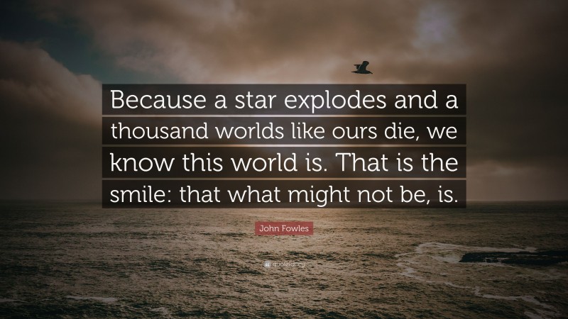 John Fowles Quote: “Because a star explodes and a thousand worlds like ours die, we know this world is. That is the smile: that what might not be, is.”