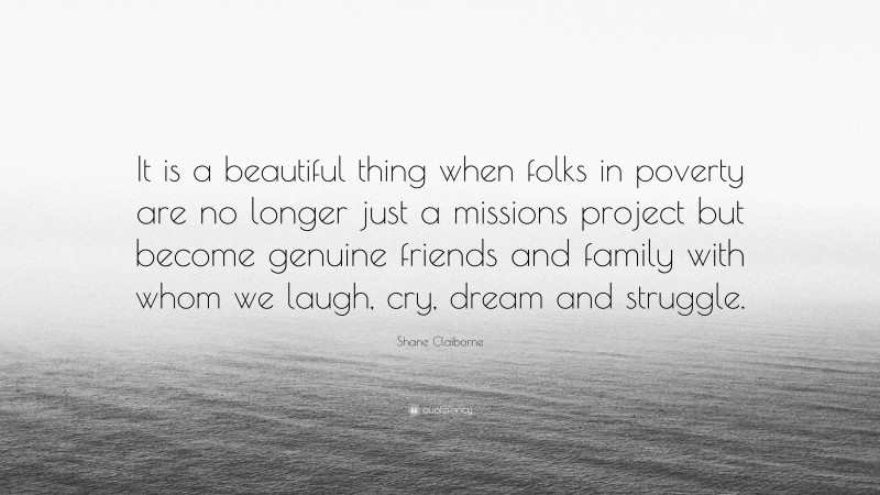 Shane Claiborne Quote: “It is a beautiful thing when folks in poverty are no longer just a missions project but become genuine friends and family with whom we laugh, cry, dream and struggle.”