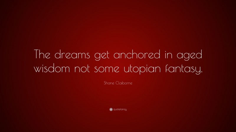 Shane Claiborne Quote: “The dreams get anchored in aged wisdom not some utopian fantasy.”