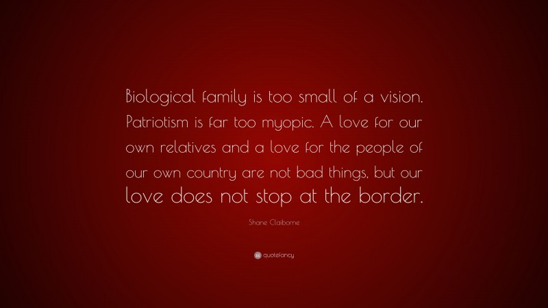 Shane Claiborne Quote: “Biological family is too small of a vision. Patriotism is far too myopic. A love for our own relatives and a love for the people of our own country are not bad things, but our love does not stop at the border.”