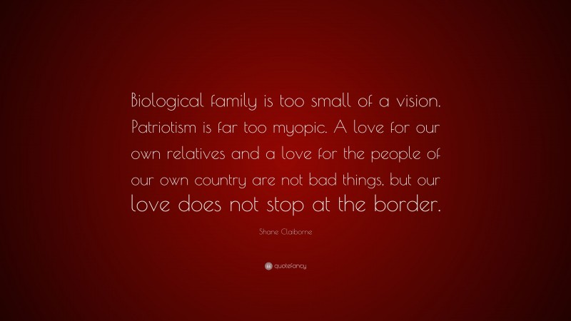 Shane Claiborne Quote: “Biological family is too small of a vision. Patriotism is far too myopic. A love for our own relatives and a love for the people of our own country are not bad things, but our love does not stop at the border.”