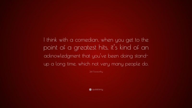 Jeff Foxworthy Quote: “I think with a comedian, when you get to the point of a greatest hits, it’s kind of an acknowledgment that you’ve been doing stand-up a long time, which not very many people do.”