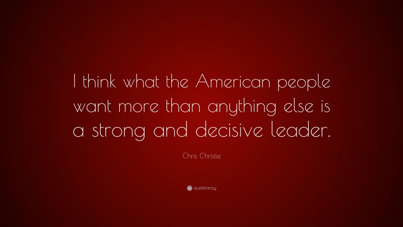 Chris Christie Quote: “I think what the American people want more than anything else is a strong and decisive leader.”