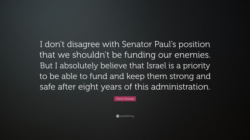 Chris Christie Quote: “I don’t disagree with Senator Paul’s position that we shouldn’t be funding our enemies. But I absolutely believe that Israel is a priority to be able to fund and keep them strong and safe after eight years of this administration.”