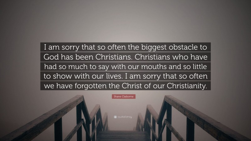 Shane Claiborne Quote: “I am sorry that so often the biggest obstacle to God has been Christians. Christians who have had so much to say with our mouths and so little to show with our lives. I am sorry that so often we have forgotten the Christ of our Christianity.”