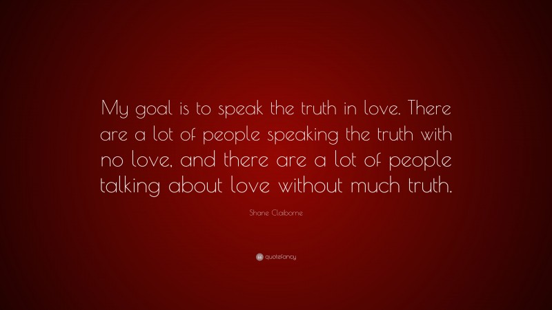 Shane Claiborne Quote: “My goal is to speak the truth in love. There are a lot of people speaking the truth with no love, and there are a lot of people talking about love without much truth.”