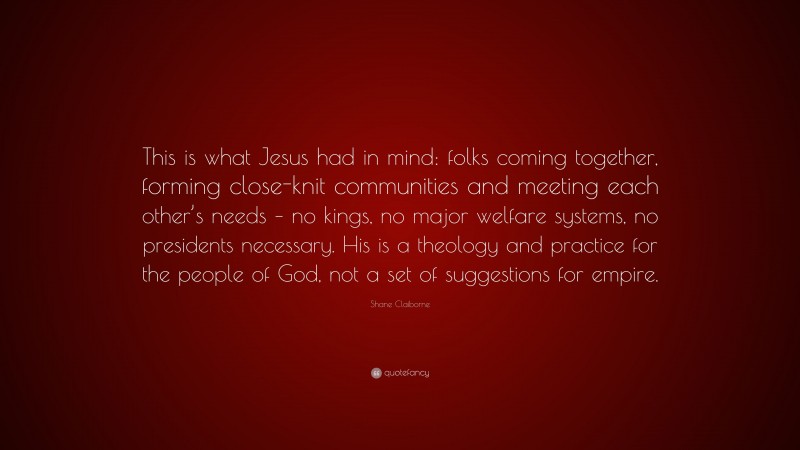 Shane Claiborne Quote: “This is what Jesus had in mind: folks coming together, forming close-knit communities and meeting each other’s needs – no kings, no major welfare systems, no presidents necessary. His is a theology and practice for the people of God, not a set of suggestions for empire.”