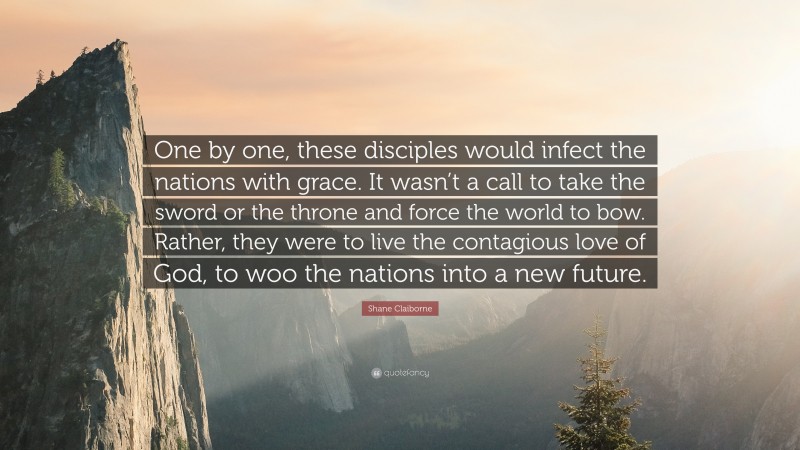 Shane Claiborne Quote: “One by one, these disciples would infect the nations with grace. It wasn’t a call to take the sword or the throne and force the world to bow. Rather, they were to live the contagious love of God, to woo the nations into a new future.”