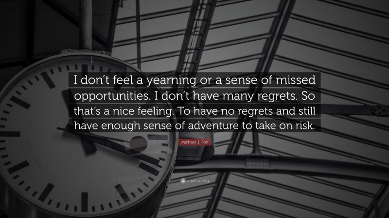 Michael J. Fox Quote: “I don’t feel a yearning or a sense of missed opportunities. I don’t have many regrets. So that’s a nice feeling. To have no regrets and still have enough sense of adventure to take on risk.”