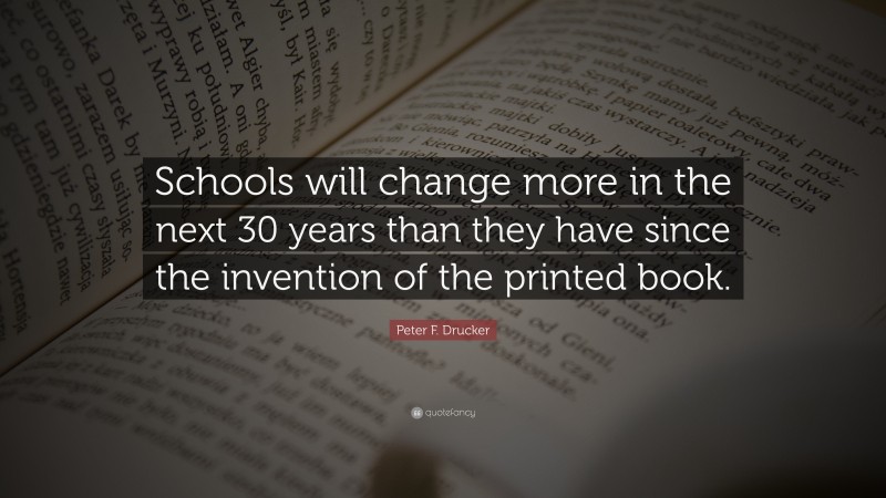 Peter F. Drucker Quote: “Schools will change more in the next 30 years than they have since the invention of the printed book.”