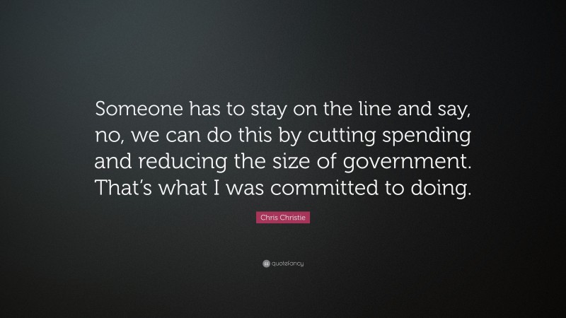 Chris Christie Quote: “Someone has to stay on the line and say, no, we can do this by cutting spending and reducing the size of government. That’s what I was committed to doing.”