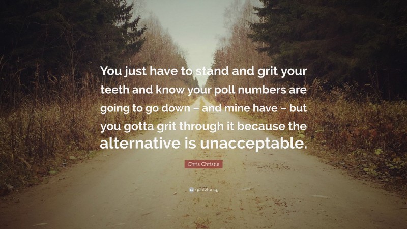 Chris Christie Quote: “You just have to stand and grit your teeth and know your poll numbers are going to go down – and mine have – but you gotta grit through it because the alternative is unacceptable.”