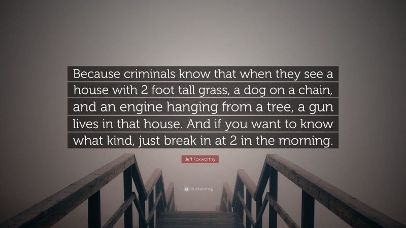 Jeff Foxworthy Quote: “Because criminals know that when they see a house with 2 foot tall grass, a dog on a chain, and an engine hanging from a tree, a gun lives in that house. And if you want to know what kind, just break in at 2 in the morning.”