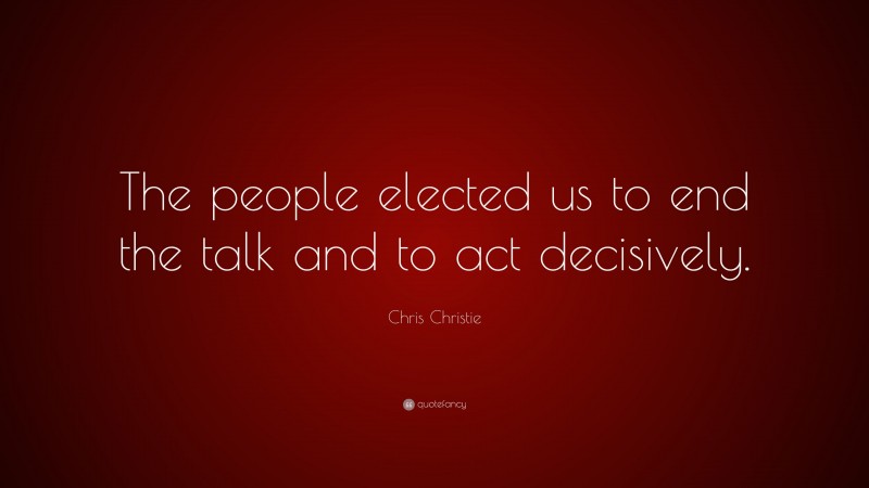 Chris Christie Quote: “The people elected us to end the talk and to act decisively.”