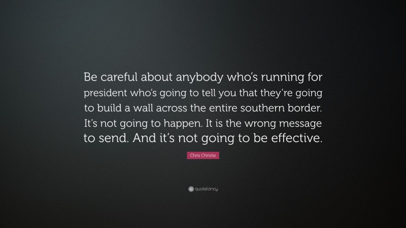 Chris Christie Quote: “Be careful about anybody who’s running for president who’s going to tell you that they’re going to build a wall across the entire southern border. It’s not going to happen. It is the wrong message to send. And it’s not going to be effective.”